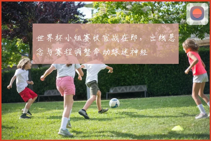 世界杯小组赛收官战在即,出线悬念与赛程调整牵动球迷神经
