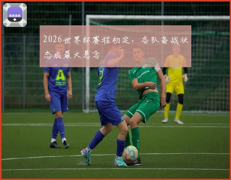 2026世界杯赛程初定,各队备战状态成最大悬念