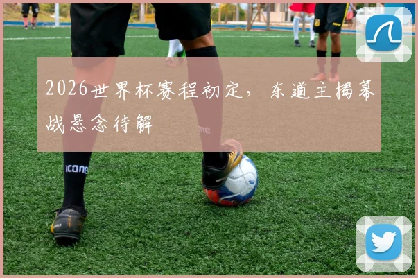 2026世界杯赛程初定,东道主揭幕战悬念待解
