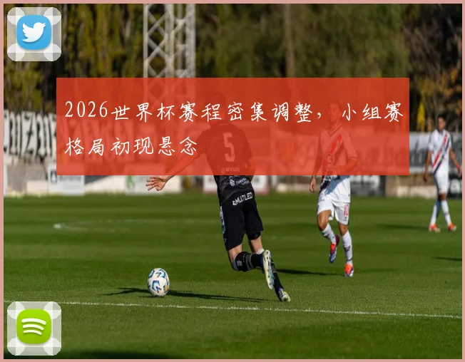 2026世界杯赛程密集调整,小组赛格局初现悬念