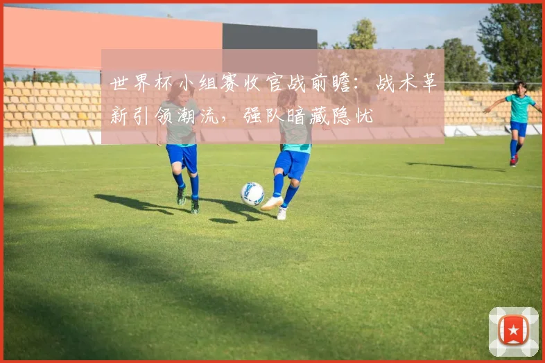 世界杯小组赛收官战前瞻:战术革新引领潮流,强队暗藏隐忧