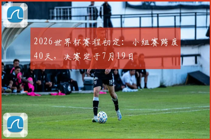 2026世界杯赛程初定:小组赛跨度40天,决赛定于7月19日